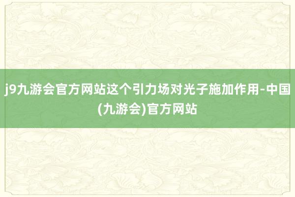 j9九游会官方网站这个引力场对光子施加作用-中国(九游会)官方网站