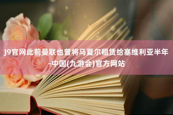 J9官网此前曼联也曾将马夏尔租赁给塞维利亚半年-中国(九游会)官方网站