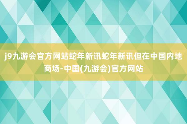 j9九游会官方网站蛇年新讯蛇年新讯但在中国内地商场-中国(九游会)官方网站