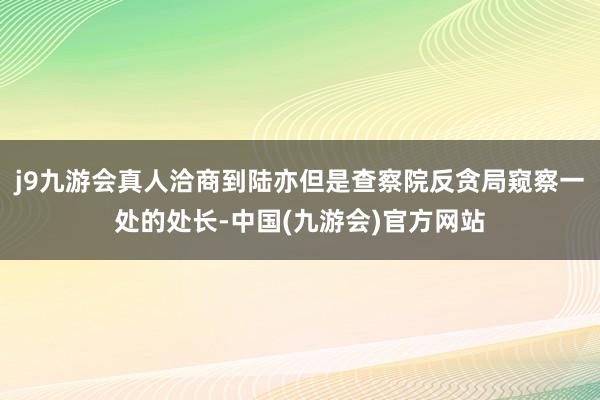j9九游会真人洽商到陆亦但是查察院反贪局窥察一处的处长-中国(九游会)官方网站