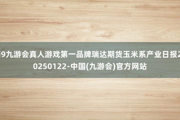 j9九游会真人游戏第一品牌瑞达期货玉米系产业日报20250122-中国(九游会)官方网站