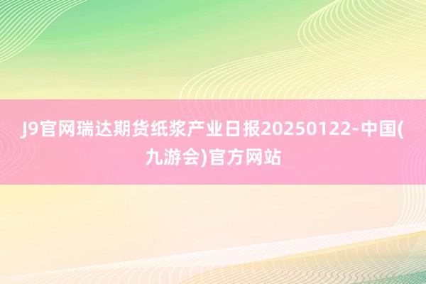 J9官网瑞达期货纸浆产业日报20250122-中国(九游会)官方网站