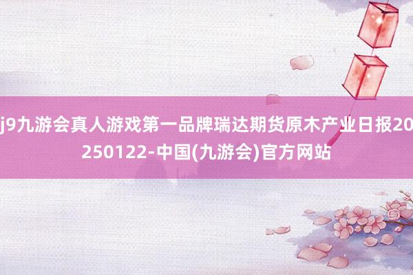 j9九游会真人游戏第一品牌瑞达期货原木产业日报20250122-中国(九游会)官方网站