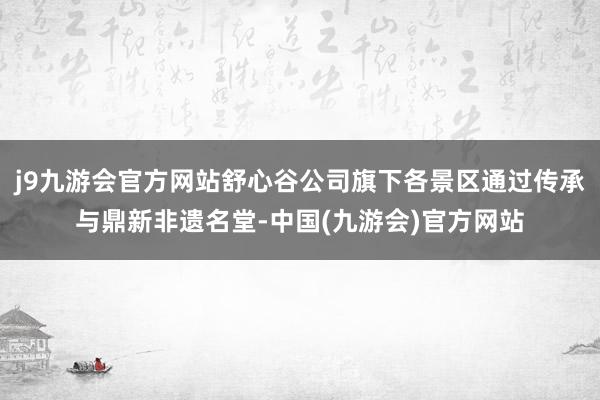 j9九游会官方网站舒心谷公司旗下各景区通过传承与鼎新非遗名堂-中国(九游会)官方网站