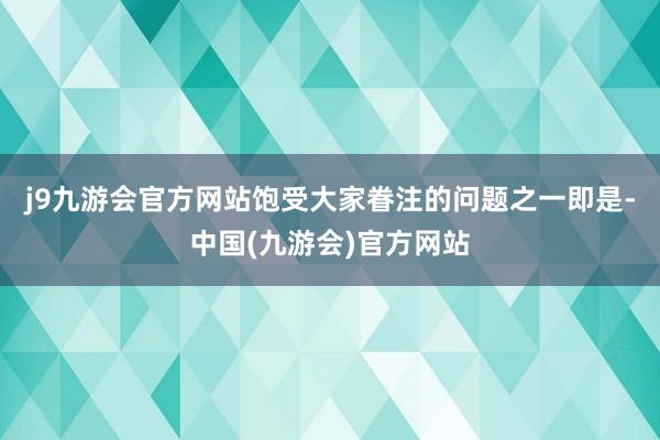 j9九游会官方网站饱受大家眷注的问题之一即是-中国(九游会)官方网站