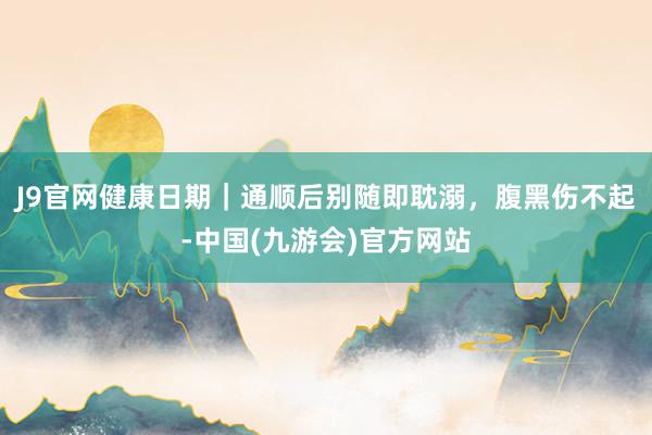 J9官网健康日期｜通顺后别随即耽溺，腹黑伤不起-中国(九游会)官方网站
