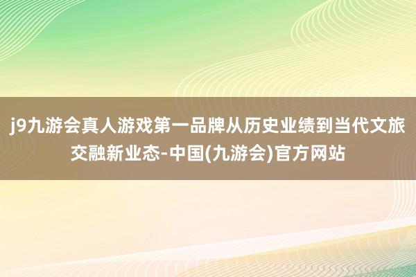 j9九游会真人游戏第一品牌从历史业绩到当代文旅交融新业态-中国(九游会)官方网站