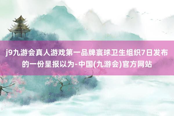 j9九游会真人游戏第一品牌寰球卫生组织7日发布的一份呈报以为-中国(九游会)官方网站