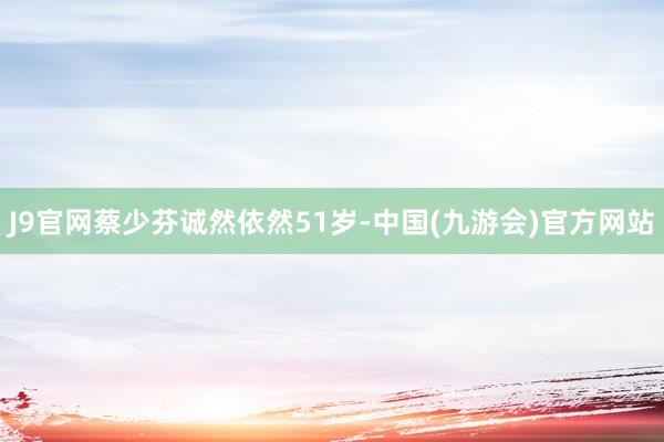 J9官网蔡少芬诚然依然51岁-中国(九游会)官方网站