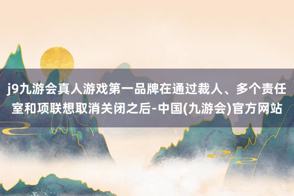 j9九游会真人游戏第一品牌在通过裁人、多个责任室和项联想取消关闭之后-中国(九游会)官方网站