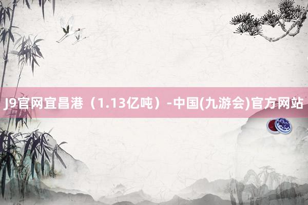 J9官网宜昌港（1.13亿吨）-中国(九游会)官方网站
