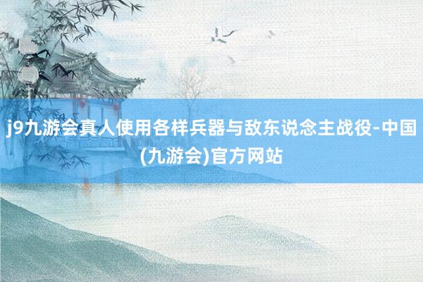 j9九游会真人使用各样兵器与敌东说念主战役-中国(九游会)官方网站