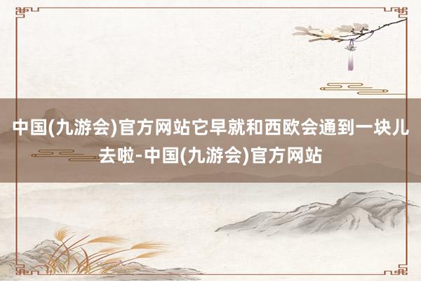 中国(九游会)官方网站它早就和西欧会通到一块儿去啦-中国(九游会)官方网站