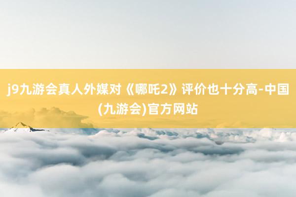 j9九游会真人外媒对《哪吒2》评价也十分高-中国(九游会)官方网站