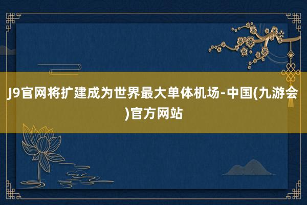 J9官网将扩建成为世界最大单体机场-中国(九游会)官方网站