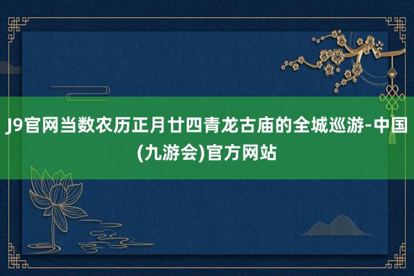 J9官网当数农历正月廿四青龙古庙的全城巡游-中国(九游会)官方网站