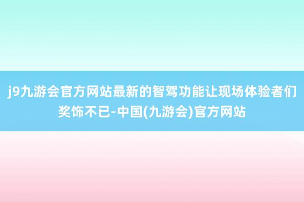 j9九游会官方网站最新的智驾功能让现场体验者们奖饰不已-中国(九游会)官方网站