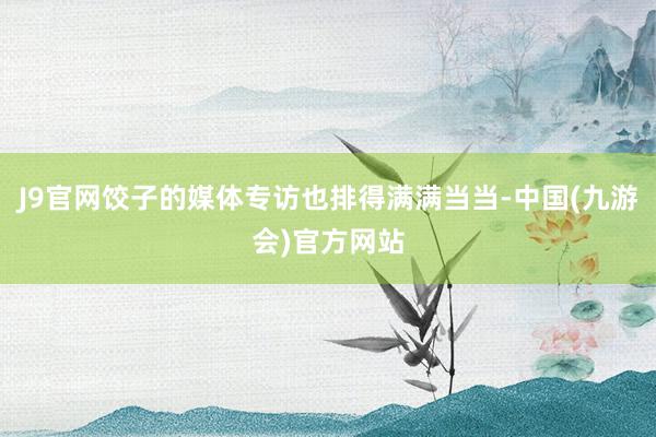 J9官网饺子的媒体专访也排得满满当当-中国(九游会)官方网站