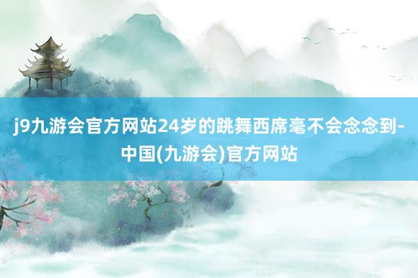 j9九游会官方网站24岁的跳舞西席毫不会念念到-中国(九游会)官方网站