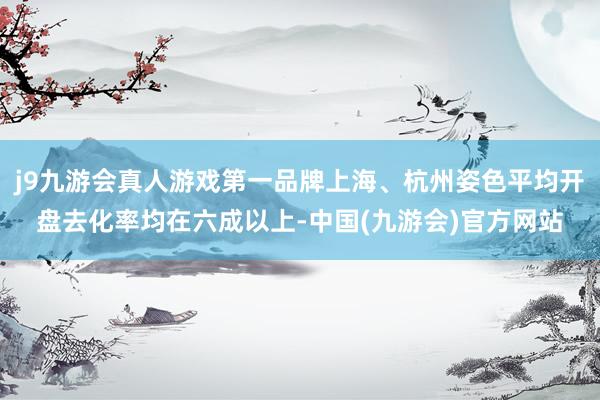 j9九游会真人游戏第一品牌上海、杭州姿色平均开盘去化率均在六成以上-中国(九游会)官方网站