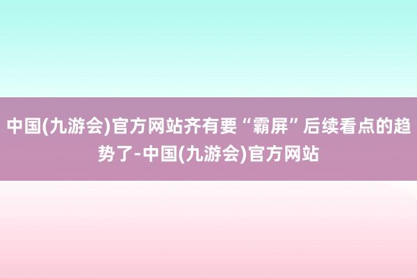 中国(九游会)官方网站齐有要“霸屏”后续看点的趋势了-中国(九游会)官方网站