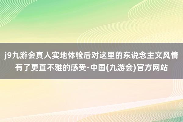 j9九游会真人实地体验后对这里的东说念主文风情有了更直不雅的感受-中国(九游会)官方网站