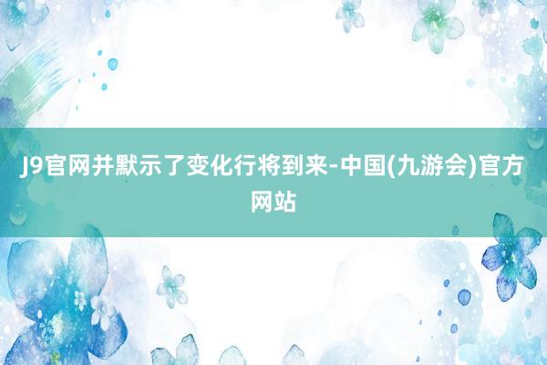 J9官网并默示了变化行将到来-中国(九游会)官方网站