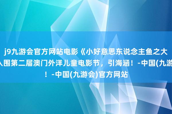 j9九游会官方网站电影《小好意思东说念主鱼之大海怪传奇》入围第二届澳门外洋儿童电影节，引海涵！-中国(九游会)官方网站