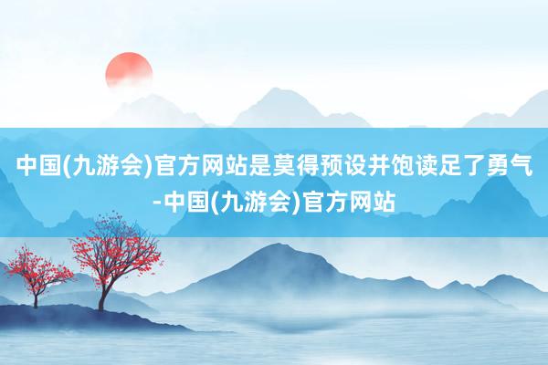 中国(九游会)官方网站是莫得预设并饱读足了勇气-中国(九游会)官方网站