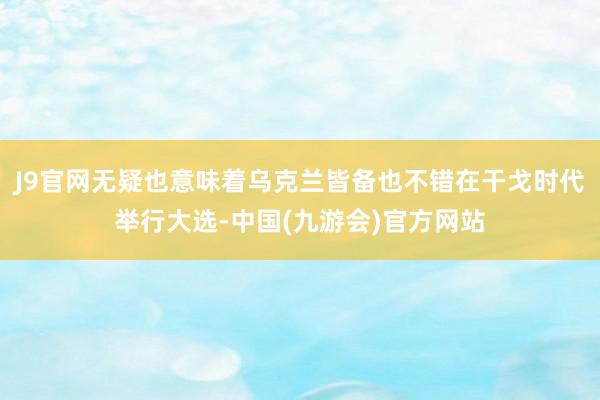 J9官网无疑也意味着乌克兰皆备也不错在干戈时代举行大选-中国(九游会)官方网站