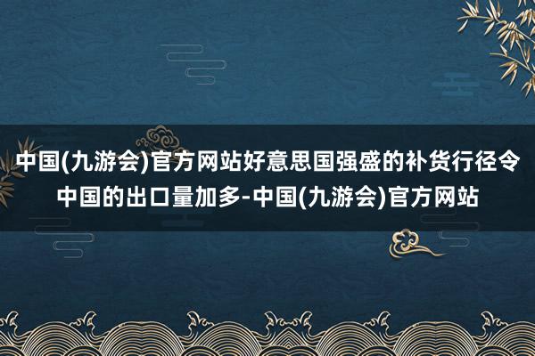 中国(九游会)官方网站好意思国强盛的补货行径令中国的出口量加多-中国(九游会)官方网站