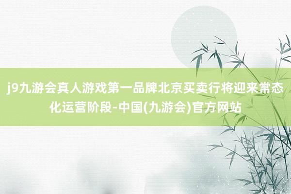 j9九游会真人游戏第一品牌北京买卖行将迎来常态化运营阶段-中国(九游会)官方网站