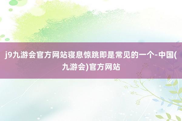 j9九游会官方网站寝息惊跳即是常见的一个-中国(九游会)官方网站