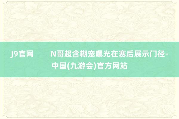 J9官网        N哥超含糊宠曝光在赛后展示门径-中国(九游会)官方网站