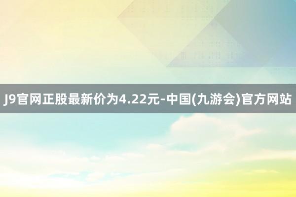 J9官网正股最新价为4.22元-中国(九游会)官方网站