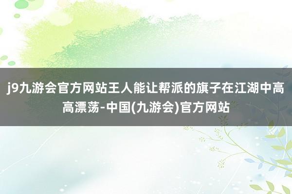 j9九游会官方网站王人能让帮派的旗子在江湖中高高漂荡-中国(九游会)官方网站