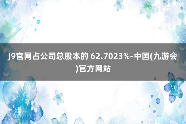 J9官网占公司总股本的 62.7023%-中国(九游会)官方网站