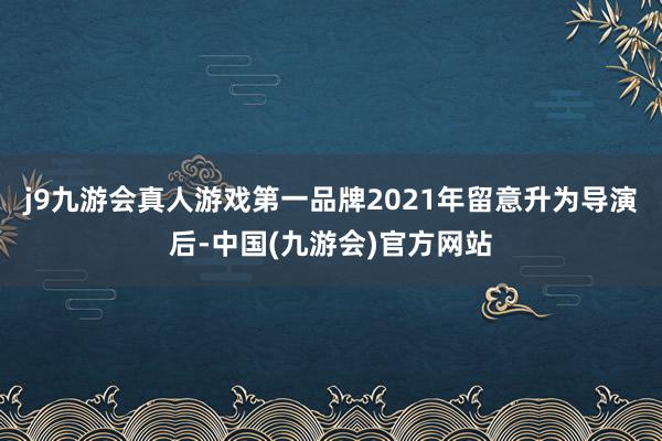 j9九游会真人游戏第一品牌2021年留意升为导演后-中国(九游会)官方网站