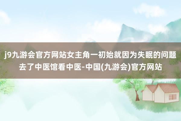 j9九游会官方网站女主角一初始就因为失眠的问题去了中医馆看中医-中国(九游会)官方网站