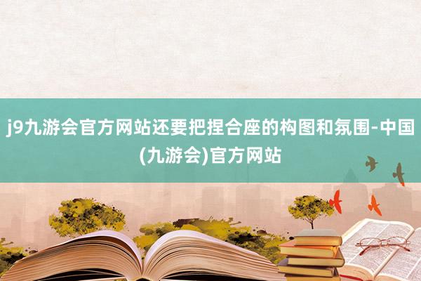 j9九游会官方网站还要把捏合座的构图和氛围-中国(九游会)官方网站