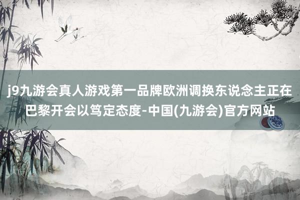 j9九游会真人游戏第一品牌欧洲调换东说念主正在巴黎开会以笃定态度-中国(九游会)官方网站