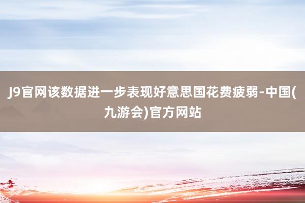 J9官网该数据进一步表现好意思国花费疲弱-中国(九游会)官方网站