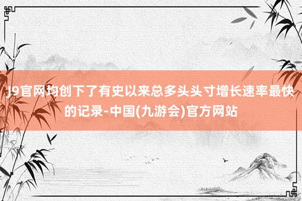 J9官网均创下了有史以来总多头头寸增长速率最快的记录-中国(九游会)官方网站