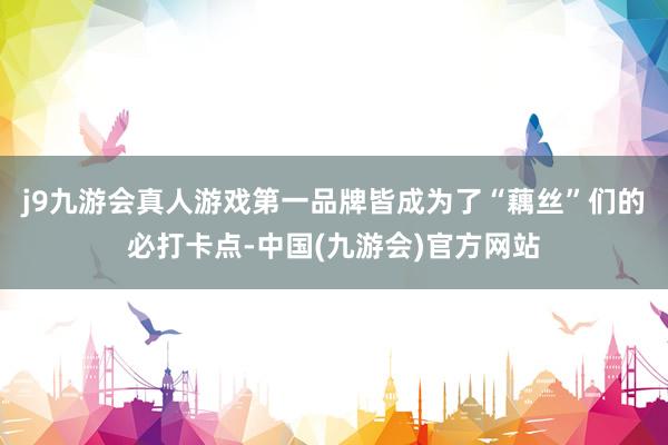 j9九游会真人游戏第一品牌皆成为了“藕丝”们的必打卡点-中国(九游会)官方网站