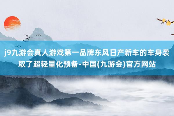 j9九游会真人游戏第一品牌东风日产新车的车身袭取了超轻量化预备-中国(九游会)官方网站
