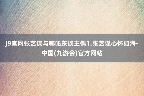 J9官网张艺谋与哪吒东谈主偶1.张艺谋心怀如海-中国(九游会)官方网站