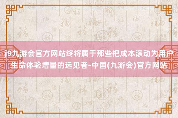 j9九游会官方网站终将属于那些把成本滚动为用户生命体验增量的远见者-中国(九游会)官方网站