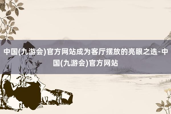 中国(九游会)官方网站成为客厅摆放的亮眼之选-中国(九游会)官方网站