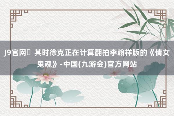 J9官网​其时徐克正在计算翻拍李翰祥版的《倩女鬼魂》-中国(九游会)官方网站