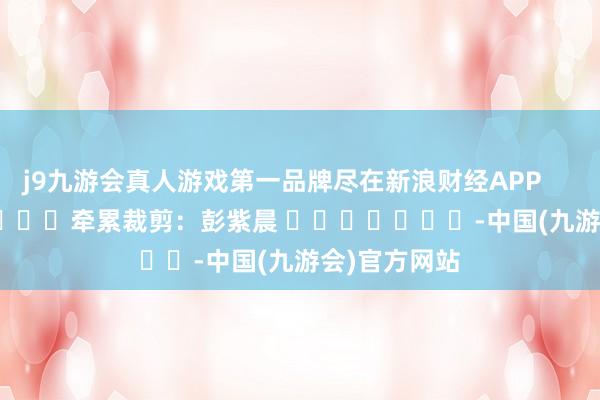 j9九游会真人游戏第一品牌尽在新浪财经APP            						牵累裁剪：彭紫晨 							-中国(九游会)官方网站
